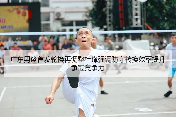 广东男篮首发轮换再调整杜锋强调防守转换效率提升争冠竞争力